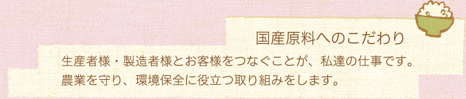 国産原料へのこだわり／生産者様・製造者様とお客様をつなぐことが、私達の仕事です。農業を守り、環境保全に役立つ取り組みをします。