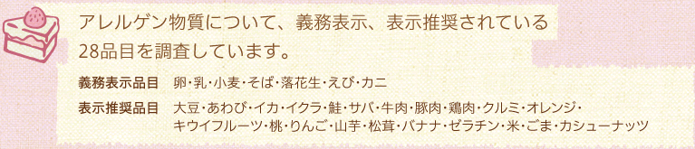 アレルゲン物質について、義務表示、表示推奨されている28品目アレルゲン物質について、義務表示、表示推奨されている
28品目を調査28品目を調査しています。／義務表示品目 卵・乳・小麦・そば・落花生・えび・カニ／表示推奨品目 大豆・あわび・イカ・イクラ・鮭・サバ・牛肉・豚肉・鶏肉・クルミ・オレンジ・キウイフルーツ・桃・りんご・山芋・松茸・バナナ・ゼラチン・米・ごま・カシューナッツ