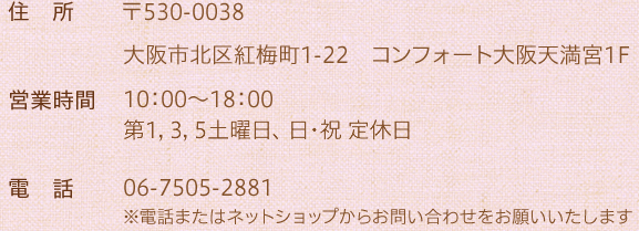 住所 〒530-0038 大阪市北区紅梅町1-22コンフォート大阪天満宮1F／営業時間 10：00～18：00／第1，3，5土曜日、日・祝 定休日／電話 06-7505-2881／※電話またはネットショップからお問い合わせをお願いいたします